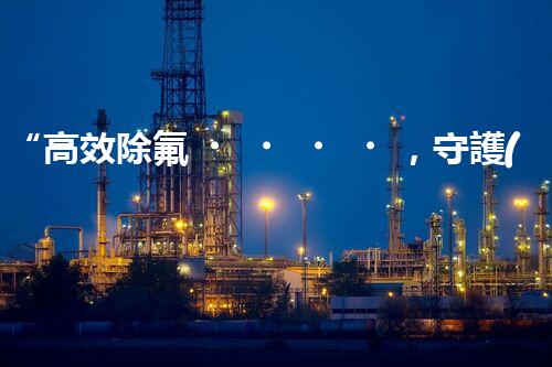 “高效除氟，守護(hù)碧水藍(lán)天——廢水中氟離子處理新篇章”